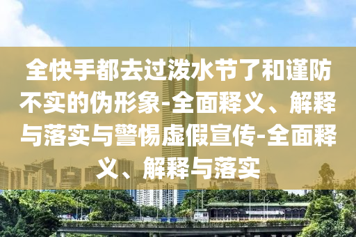 全快手都去過潑水節(jié)了和謹(jǐn)防不實(shí)的偽形象-全面釋義、解釋與落實(shí)與警惕虛假宣傳-全面釋義、解釋與落實(shí)