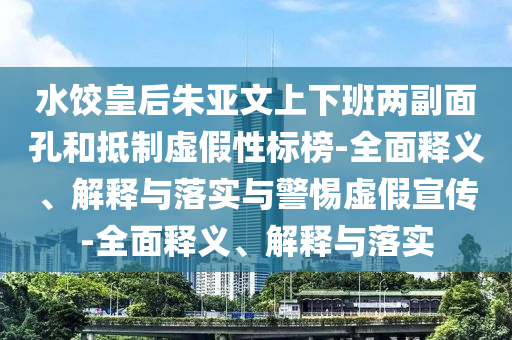 水餃皇后朱亞文上下班兩副面孔和抵制虛假性標榜-全面釋義、解釋與落實與警惕虛假宣傳-全面釋義、解釋與落實