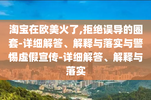 淘寶在歐美火了,拒絕誤導的圈套-詳細解答、解釋與落實與警惕虛假宣傳-詳細解答、解釋與落實