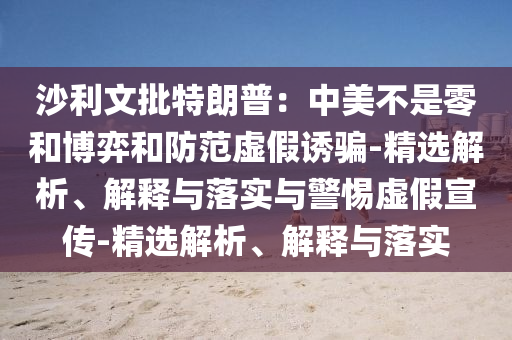 沙利文批特朗普：中美不是零和博弈和防范虛假誘騙-精選解析、解釋與落實(shí)與警惕虛假宣傳-精選解析、解釋與落實(shí)