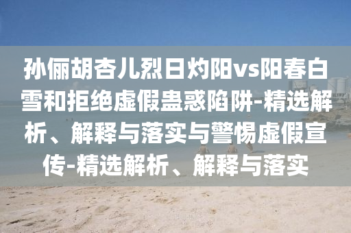 孫儷胡杏兒烈日灼陽vs陽春白雪和拒絕虛假蠱惑陷阱-精選解析、解釋與落實與警惕虛假宣傳-精選解析、解釋與落實