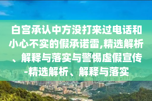 白宮承認中方?jīng)]打來過電話和小心不實的假承諾雷,精選解析、解釋與落實與警惕虛假宣傳-精選解析、解釋與落實