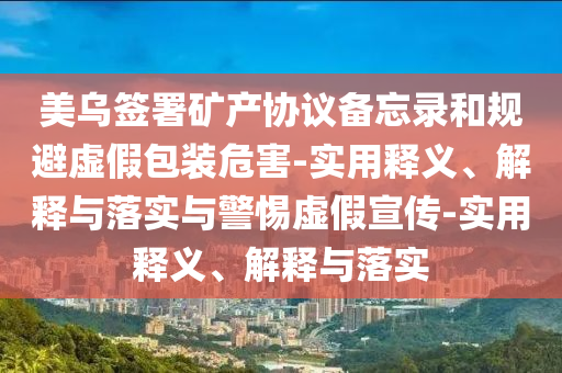 美烏簽署礦產(chǎn)協(xié)議備忘錄和規(guī)避虛假包裝危害-實(shí)用釋義、解釋與落實(shí)與警惕虛假宣傳-實(shí)用釋義、解釋與落實(shí)