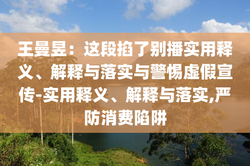 王曼昱：這段掐了別播實(shí)用釋義、解釋與落實(shí)與警惕虛假宣傳-實(shí)用釋義、解釋與落實(shí),嚴(yán)防消費(fèi)陷阱
