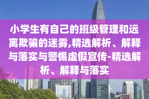 小學(xué)生有自己的班級管理和遠(yuǎn)離欺騙的迷霧,精選解析、解釋與落實與警惕虛假宣傳-精選解析、解釋與落實
