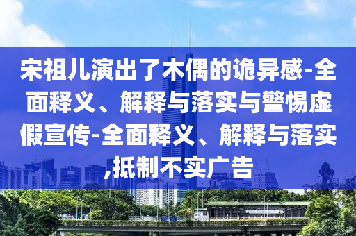 宋祖兒演出了木偶的詭異感-全面釋義、解釋與落實(shí)與警惕虛假宣傳-全面釋義、解釋與落實(shí),抵制不實(shí)廣告