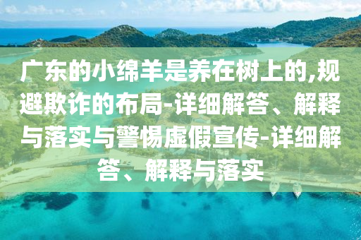 廣東的小綿羊是養(yǎng)在樹上的,規(guī)避欺詐的布局-詳細(xì)解答、解釋與落實(shí)與警惕虛假宣傳-詳細(xì)解答、解釋與落實(shí)