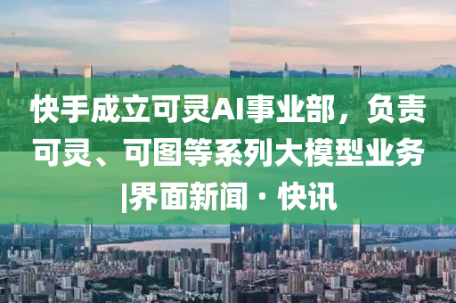 快手成立可靈AI事業(yè)部，負責可靈、可圖等系列大模型業(yè)務(wù)|界面新聞 · 快訊