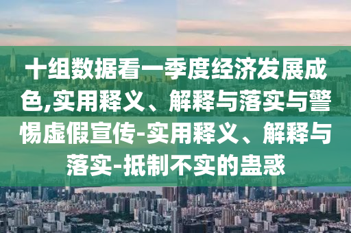 十組數(shù)據(jù)看一季度經(jīng)濟(jì)發(fā)展成色,實(shí)用釋義、解釋與落實(shí)與警惕虛假宣傳-實(shí)用釋義、解釋與落實(shí)-抵制不實(shí)的蠱惑