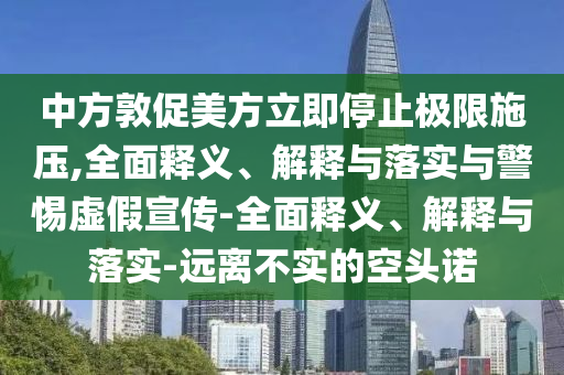 中方敦促美方立即停止極限施壓,全面釋義、解釋與落實與警惕虛假宣傳-全面釋義、解釋與落實-遠離不實的空頭諾