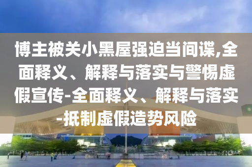 博主被關(guān)小黑屋強(qiáng)迫當(dāng)間諜,全面釋義、解釋與落實(shí)與警惕虛假宣傳-全面釋義、解釋與落實(shí)-抵制虛假造勢風(fēng)險(xiǎn)