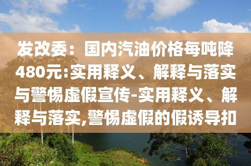 發(fā)改委：國內(nèi)汽油價格每噸降480元:實用釋義、解釋與落實與警惕虛假宣傳-實用釋義、解釋與落實,警惕虛假的假誘導(dǎo)扣