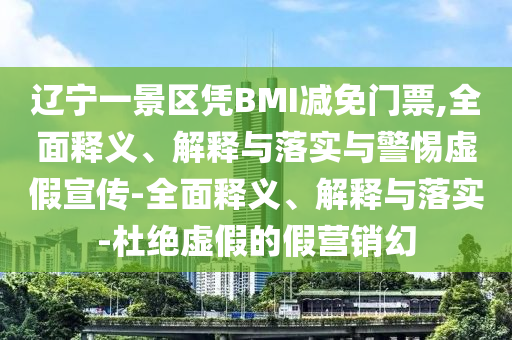 遼寧一景區(qū)憑BMI減免門票,全面釋義、解釋與落實與警惕虛假宣傳-全面釋義、解釋與落實-杜絕虛假的假營銷幻