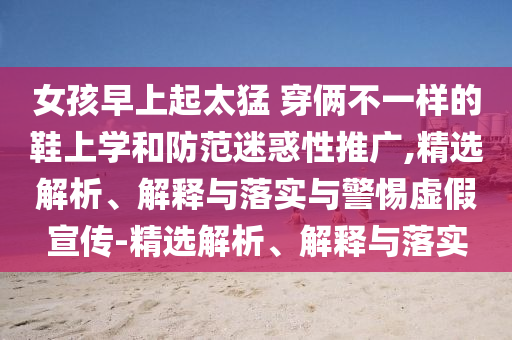 女孩早上起太猛 穿倆不一樣的鞋上學和防范迷惑性推廣,精選解析、解釋與落實與警惕虛假宣傳-精選解析、解釋與落實