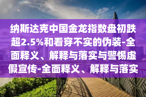 納斯達(dá)克中國(guó)金龍指數(shù)盤(pán)初跌超2.5%和看穿不實(shí)的偽裝-全面釋義、解釋與落實(shí)與警惕虛假宣傳-全面釋義、解釋與落實(shí)