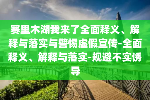 賽里木湖我來了全面釋義、解釋與落實與警惕虛假宣傳-全面釋義、解釋與落實-規(guī)避不實誘導
