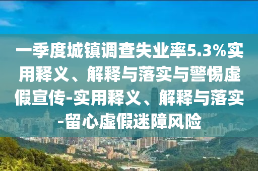 一季度城鎮(zhèn)調(diào)查失業(yè)率5.3%實(shí)用釋義、解釋與落實(shí)與警惕虛假宣傳-實(shí)用釋義、解釋與落實(shí)-留心虛假迷障風(fēng)險(xiǎn)