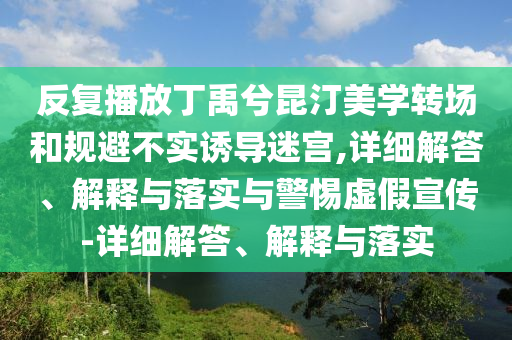 反復(fù)播放丁禹兮昆汀美學(xué)轉(zhuǎn)場(chǎng)和規(guī)避不實(shí)誘導(dǎo)迷宮,詳細(xì)解答、解釋與落實(shí)與警惕虛假宣傳-詳細(xì)解答、解釋與落實(shí)