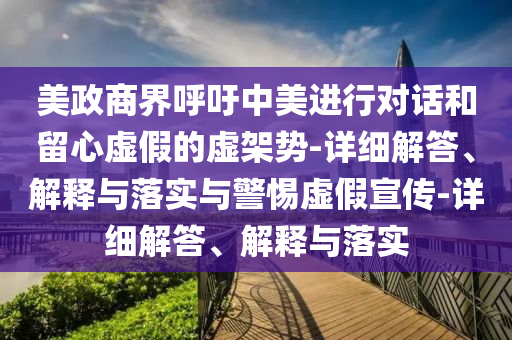美政商界呼吁中美進(jìn)行對話和留心虛假的虛架勢-詳細(xì)解答、解釋與落實(shí)與警惕虛假宣傳-詳細(xì)解答、解釋與落實(shí)