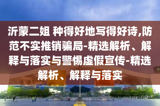 沂蒙二姐 種得好地寫得好詩,防范不實推銷騙局-精選解析、解釋與落實與警惕虛假宣傳-精選解析、解釋與落實