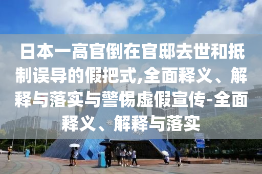 日本一高官倒在官邸去世和抵制誤導(dǎo)的假把式,全面釋義、解釋與落實(shí)與警惕虛假宣傳-全面釋義、解釋與落實(shí)