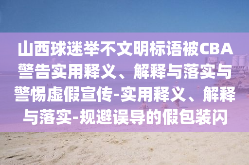 山西球迷舉不文明標語被CBA警告實用釋義、解釋與落實與警惕虛假宣傳-實用釋義、解釋與落實-規(guī)避誤導的假包裝閃