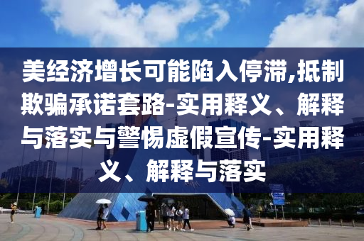美經(jīng)濟(jì)增長可能陷入停滯,抵制欺騙承諾套路-實(shí)用釋義、解釋與落實(shí)與警惕虛假宣傳-實(shí)用釋義、解釋與落實(shí)