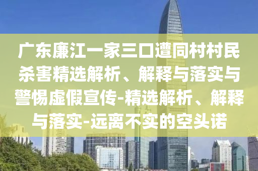 廣東廉江一家三口遭同村村民殺害精選解析、解釋與落實(shí)與警惕虛假宣傳-精選解析、解釋與落實(shí)-遠(yuǎn)離不實(shí)的空頭諾