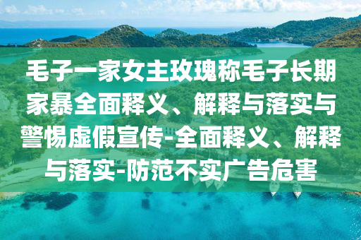 毛子一家女主玫瑰稱毛子長(zhǎng)期家暴全面釋義、解釋與落實(shí)與警惕虛假宣傳-全面釋義、解釋與落實(shí)-防范不實(shí)廣告危害