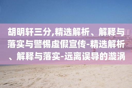胡明軒三分,精選解析、解釋與落實(shí)與警惕虛假宣傳-精選解析、解釋與落實(shí)-遠(yuǎn)離誤導(dǎo)的漩渦