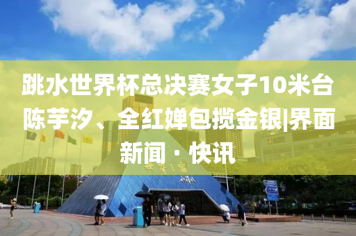 跳水世界杯總決賽女子10米臺(tái)陳芋汐、全紅嬋包攬金銀|界面新聞 · 快訊