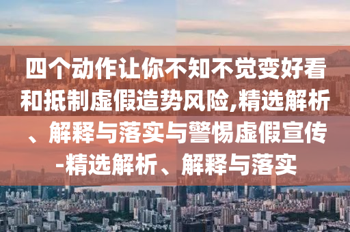 四個(gè)動(dòng)作讓你不知不覺變好看和抵制虛假造勢(shì)風(fēng)險(xiǎn),精選解析、解釋與落實(shí)與警惕虛假宣傳-精選解析、解釋與落實(shí)