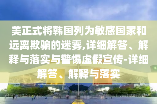 美正式將韓國列為敏感國家和遠(yuǎn)離欺騙的迷霧,詳細(xì)解答、解釋與落實與警惕虛假宣傳-詳細(xì)解答、解釋與落實