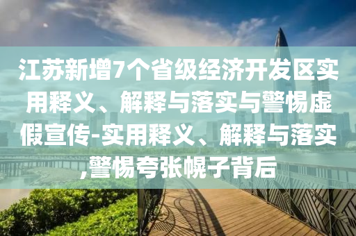 江蘇新增7個(gè)省級(jí)經(jīng)濟(jì)開發(fā)區(qū)實(shí)用釋義、解釋與落實(shí)與警惕虛假宣傳-實(shí)用釋義、解釋與落實(shí),警惕夸張幌子背后