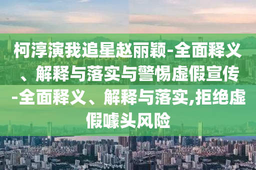柯淳演我追星趙麗穎-全面釋義、解釋與落實與警惕虛假宣傳-全面釋義、解釋與落實,拒絕虛假噱頭風(fēng)險