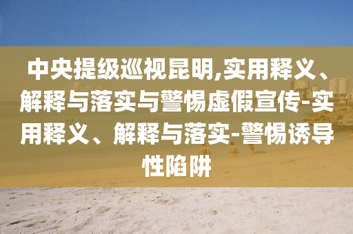 中央提級(jí)巡視昆明,實(shí)用釋義、解釋與落實(shí)與警惕虛假宣傳-實(shí)用釋義、解釋與落實(shí)-警惕誘導(dǎo)性陷阱