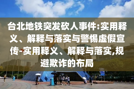 臺北地鐵突發(fā)砍人事件:實用釋義、解釋與落實與警惕虛假宣傳-實用釋義、解釋與落實,規(guī)避欺詐的布局