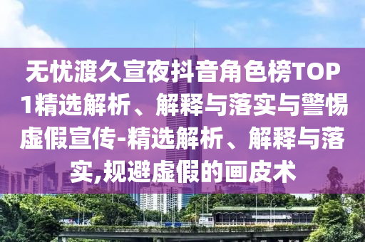 無憂渡久宣夜抖音角色榜TOP1精選解析、解釋與落實(shí)與警惕虛假宣傳-精選解析、解釋與落實(shí),規(guī)避虛假的畫皮術(shù)