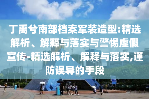 丁禹兮南部檔案軍裝造型:精選解析、解釋與落實與警惕虛假宣傳-精選解析、解釋與落實,謹(jǐn)防誤導(dǎo)的手段
