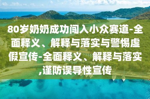80歲奶奶成功闖入小眾賽道-全面釋義、解釋與落實(shí)與警惕虛假宣傳-全面釋義、解釋與落實(shí),謹(jǐn)防誤導(dǎo)性宣傳