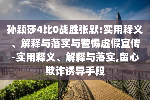 孫穎莎4比0戰(zhàn)勝?gòu)埬?實(shí)用釋義、解釋與落實(shí)與警惕虛假宣傳-實(shí)用釋義、解釋與落實(shí),留心欺詐誘導(dǎo)手段
