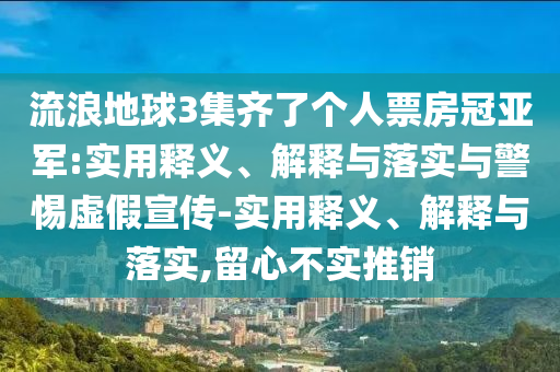 流浪地球3集齊了個(gè)人票房冠亞軍:實(shí)用釋義、解釋與落實(shí)與警惕虛假宣傳-實(shí)用釋義、解釋與落實(shí),留心不實(shí)推銷