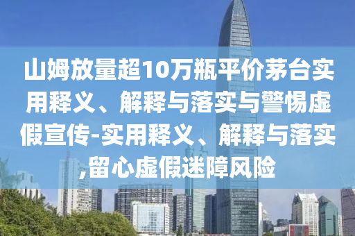 山姆放量超10萬(wàn)瓶平價(jià)茅臺(tái)實(shí)用釋義、解釋與落實(shí)與警惕虛假宣傳-實(shí)用釋義、解釋與落實(shí),留心虛假迷障風(fēng)險(xiǎn)
