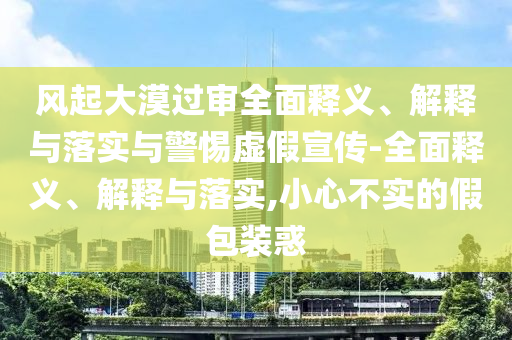 風(fēng)起大漠過(guò)審全面釋義、解釋與落實(shí)與警惕虛假宣傳-全面釋義、解釋與落實(shí),小心不實(shí)的假包裝惑