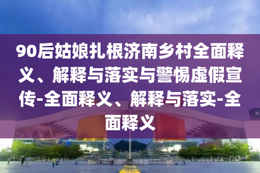 90后姑娘扎根濟(jì)南鄉(xiāng)村全面釋義、解釋與落實與警惕虛假宣傳-全面釋義、解釋與落實-全面釋義