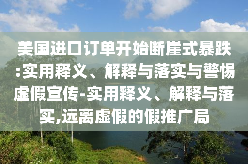 美國(guó)進(jìn)口訂單開(kāi)始斷崖式暴跌:實(shí)用釋義、解釋與落實(shí)與警惕虛假宣傳-實(shí)用釋義、解釋與落實(shí),遠(yuǎn)離虛假的假推廣局