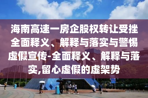 海南高速一房企股權(quán)轉(zhuǎn)讓受挫全面釋義、解釋與落實(shí)與警惕虛假宣傳-全面釋義、解釋與落實(shí),留心虛假的虛架勢(shì)