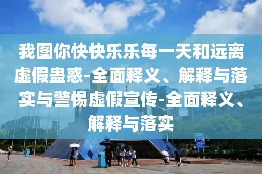 我圖你快快樂樂每一天和遠(yuǎn)離虛假蠱惑-全面釋義、解釋與落實與警惕虛假宣傳-全面釋義、解釋與落實