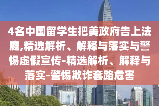 4名中國留學(xué)生把美政府告上法庭,精選解析、解釋與落實(shí)與警惕虛假宣傳-精選解析、解釋與落實(shí)-警惕欺詐套路危害