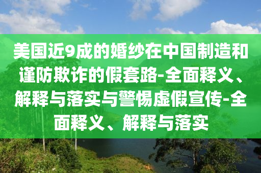 美國近9成的婚紗在中國制造和謹(jǐn)防欺詐的假套路-全面釋義、解釋與落實與警惕虛假宣傳-全面釋義、解釋與落實